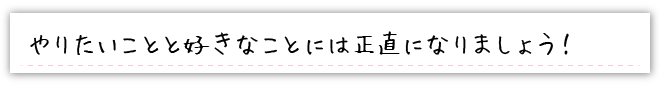 やりたいことと好きなことには正直になりましょう！