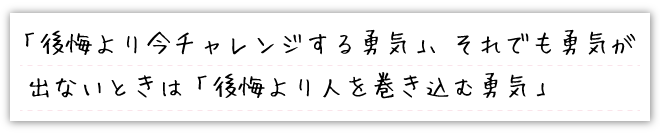 「後悔より今チャレンジする勇気」、それでも勇気が出ないときは「後悔より人を巻き込む勇気」