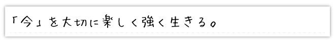 「今」を大切に楽しく強く生きる。