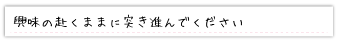 興味の赴くままに突き進んでください