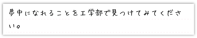 夢中になれることを工学部で見つけてみてください。