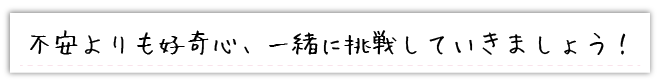 不安よりも好奇心、一緒に挑戦していきましょう！