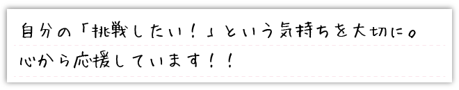 自分の「挑戦したい！」という気持ちを大切に。心から応援しています！！